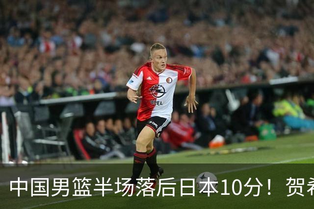 中国男篮半场落后日本10分！贺希宁10+2，王俊杰6分，杨瀚森拿不到球