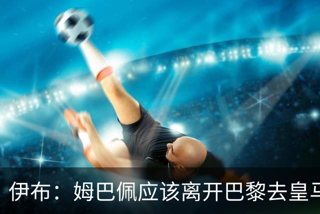 伊布：姆巴佩应该离开巴黎去皇马 这样才能成长