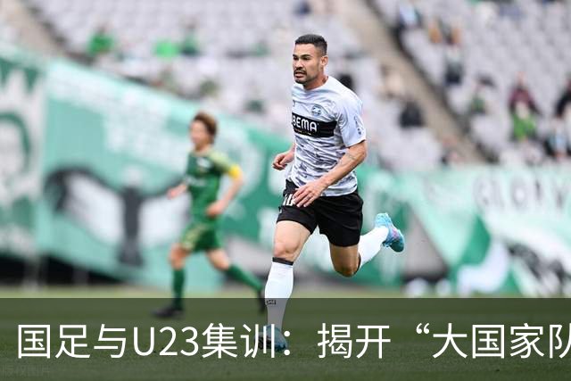 国足与U23集训：揭开“大国家队战略”的神秘面纱！