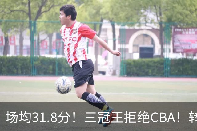 场均31.8分！三冠王拒绝CBA！转战欧洲！为什么？