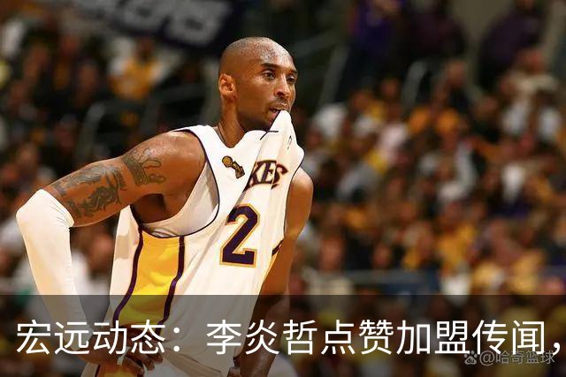 宏远动态：李炎哲点赞加盟传闻，朱芳雨欲重购徐昕，杜锋续约四年消息曝光