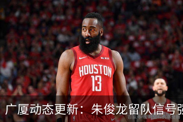广厦动态更新：朱俊龙留队信号强，主力保留情况优先，胡金秋悬念待解