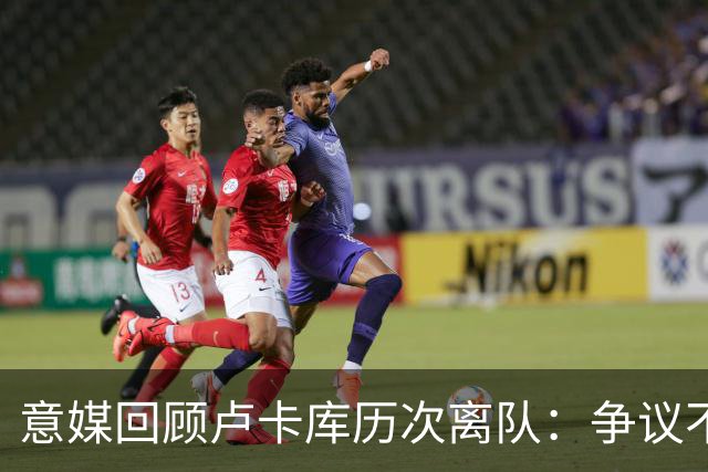 意媒回顾卢卡库历次离队：争议不断，屡惹风波
