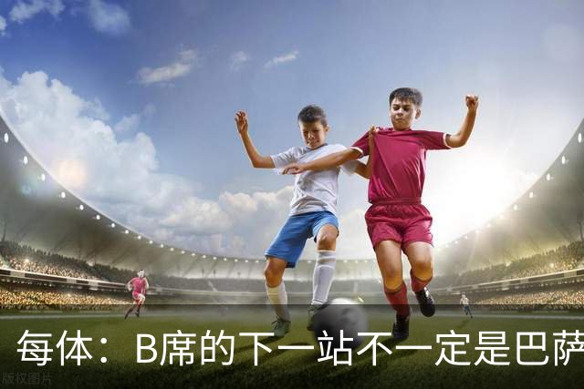 每体：B席的下一站不一定是巴萨，马竞正在全力争取签下他
