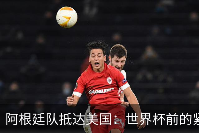 阿根廷队抵达美国：世界杯前的紧张备战